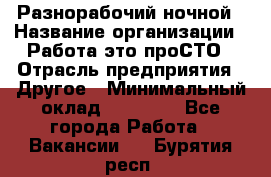 Разнорабочий ночной › Название организации ­ Работа-это проСТО › Отрасль предприятия ­ Другое › Минимальный оклад ­ 19 305 - Все города Работа » Вакансии   . Бурятия респ.